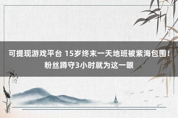 可提现游戏平台 15岁终末一天地班被紫海包围！粉丝蹲守3小时就为这一眼
