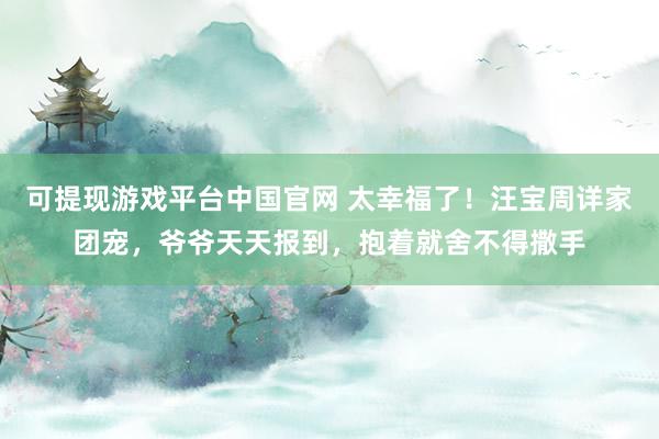 可提现游戏平台中国官网 太幸福了！汪宝周详家团宠，爷爷天天报到，抱着就舍不得撒手