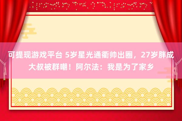 可提现游戏平台 5岁星光通衢帅出圈，27岁胖成大叔被群嘲！阿尔法：我是为了家乡