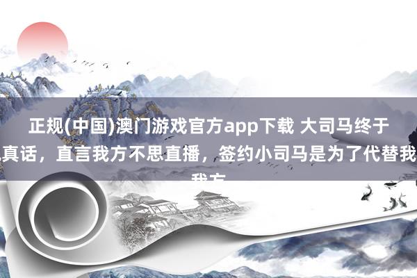 正规(中国)澳门游戏官方app下载 大司马终于说真话，直言我方不思直播，签约小司马是为了代替我方