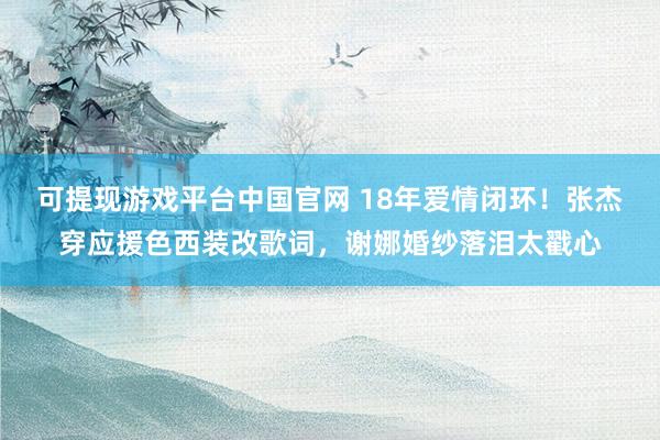 可提现游戏平台中国官网 18年爱情闭环！张杰穿应援色西装改歌词，谢娜婚纱落泪太戳心