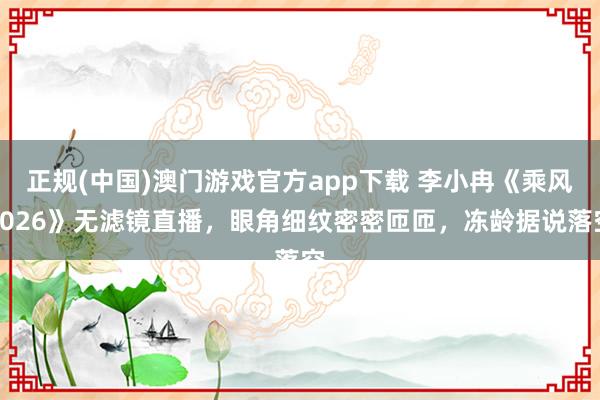 正规(中国)澳门游戏官方app下载 李小冉《乘风2026》无滤镜直播，眼角细纹密密匝匝，冻龄据说落空