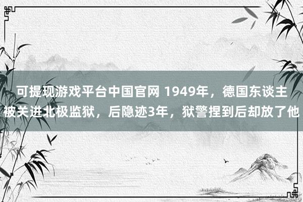 可提现游戏平台中国官网 1949年，德国东谈主被关进北极监狱，后隐迹3年，狱警捏到后却放了他