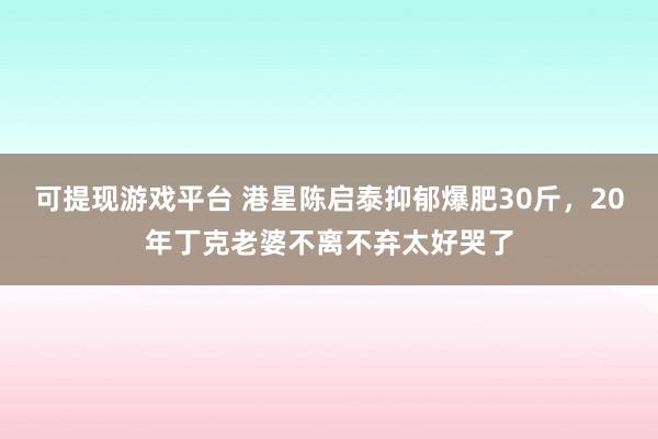 可提现游戏平台 港星陈启泰抑郁爆肥30斤，20年丁克老婆不离不弃太好哭了