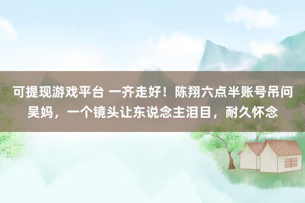 可提现游戏平台 一齐走好！陈翔六点半账号吊问吴妈，一个镜头让东说念主泪目，耐久怀念