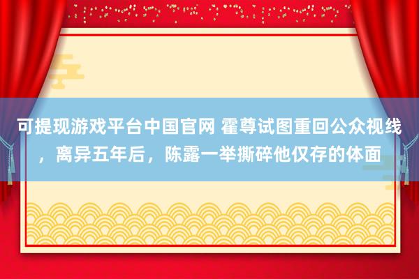 可提现游戏平台中国官网 霍尊试图重回公众视线，离异五年后，陈露一举撕碎他仅存的体面