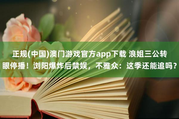 正规(中国)澳门游戏官方app下载 浪姐三公转眼停播！浏阳爆炸后禁娱，不雅众：这季还能追吗？