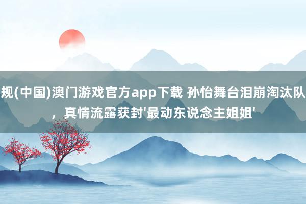 正规(中国)澳门游戏官方app下载 孙怡舞台泪崩淘汰队友，真情流露获封'最动东说念主姐姐'