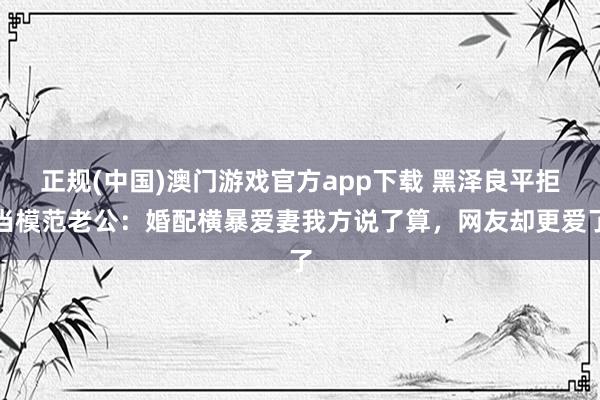 正规(中国)澳门游戏官方app下载 黑泽良平拒当模范老公：婚配横暴爱妻我方说了算，网友却更爱了