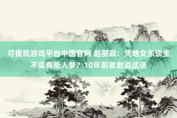 可提现游戏平台中国官网 赵丽颖：凭啥女东谈主不成有能人梦？10年前就敢说这话