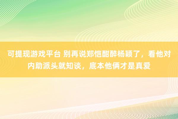 可提现游戏平台 别再说郑恺酣醉杨颖了，看他对内助派头就知谈，底本他俩才是真爱