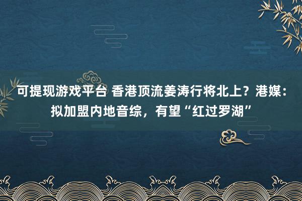 可提现游戏平台 香港顶流姜涛行将北上？港媒：拟加盟内地音综，有望“红过罗湖”