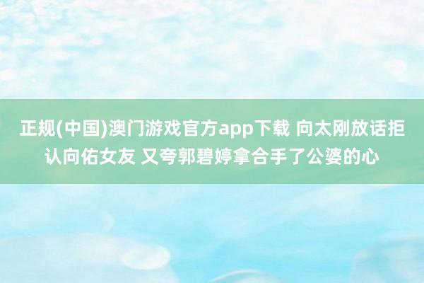 正规(中国)澳门游戏官方app下载 向太刚放话拒认向佑女友 又夸郭碧婷拿合手了公婆的心