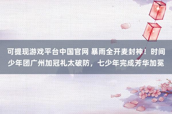可提现游戏平台中国官网 暴雨全开麦封神！时间少年团广州加冠礼太破防，七少年完成芳华加冕