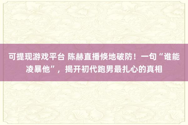 可提现游戏平台 陈赫直播倏地破防！一句“谁能凌暴他”，揭开初代跑男最扎心的真相