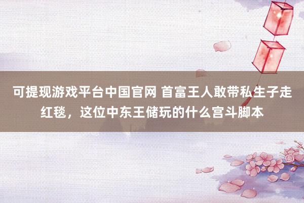 可提现游戏平台中国官网 首富王人敢带私生子走红毯，这位中东王储玩的什么宫斗脚本