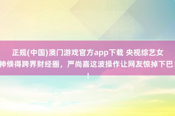 正规(中国)澳门游戏官方app下载 央视综艺女神倏得跨界财经圈，严尚嘉这波操作让网友惊掉下巴！