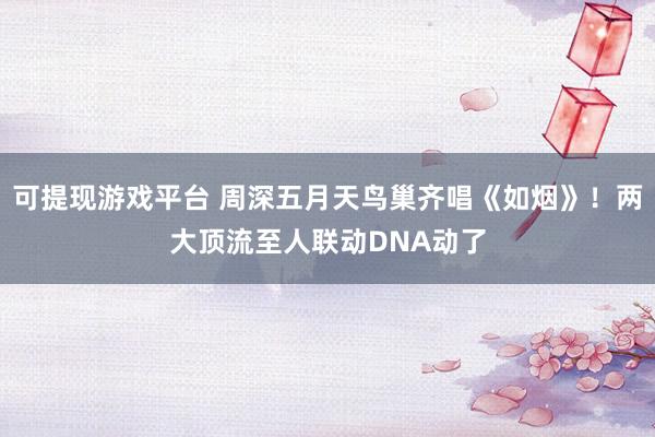 可提现游戏平台 周深五月天鸟巢齐唱《如烟》！两大顶流至人联动DNA动了