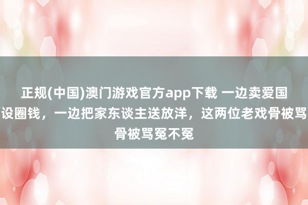 正规(中国)澳门游戏官方app下载 一边卖爱国东谈主设圈钱，一边把家东谈主送放洋，这两位老戏骨被骂冤不冤