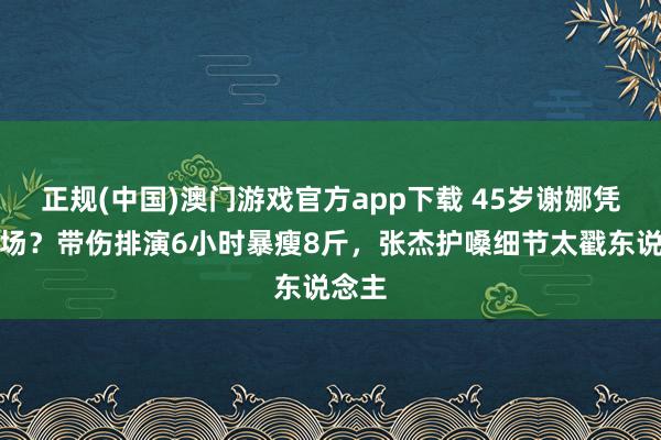 正规(中国)澳门游戏官方app下载 45岁谢娜凭啥炸场？带伤排演6小时暴瘦8斤，张杰护嗓细节太戳东说念主