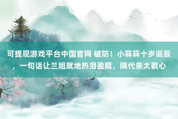 可提现游戏平台中国官网 破防！小箖箖十岁诞辰，一句话让兰姐就地热泪盈眶，隔代亲太戳心