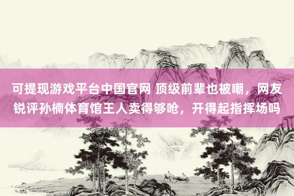 可提现游戏平台中国官网 顶级前辈也被嘲，网友锐评孙楠体育馆王人卖得够呛，开得起指挥场吗