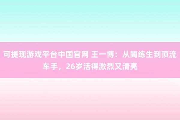 可提现游戏平台中国官网 王一博：从闇练生到顶流车手，26岁活得激烈又清亮