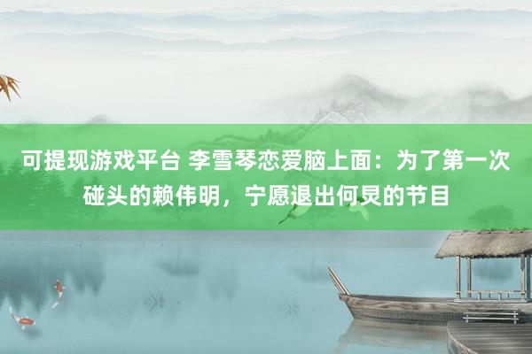 可提现游戏平台 李雪琴恋爱脑上面：为了第一次碰头的赖伟明，宁愿退出何炅的节目