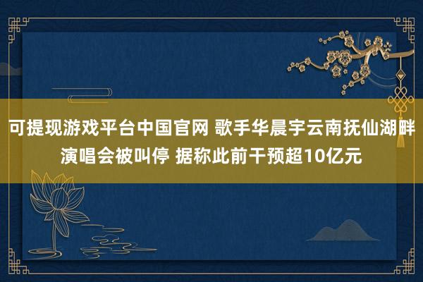 可提现游戏平台中国官网 歌手华晨宇云南抚仙湖畔演唱会被叫停 据称此前干预超10亿元