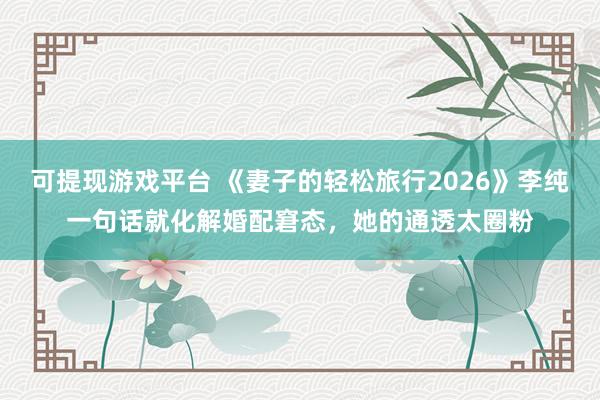 可提现游戏平台 《妻子的轻松旅行2026》李纯一句话就化解婚配窘态，她的通透太圈粉
