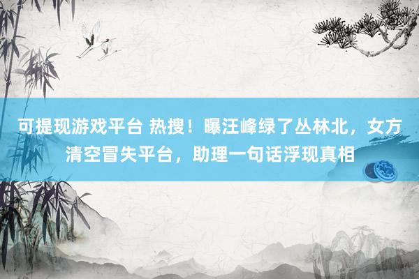 可提现游戏平台 热搜！曝汪峰绿了丛林北，女方清空冒失平台，助理一句话浮现真相