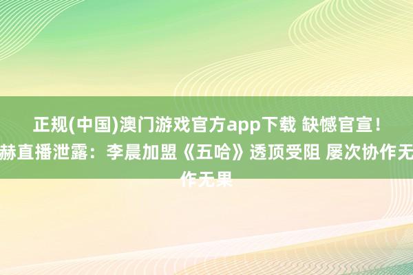 正规(中国)澳门游戏官方app下载 缺憾官宣！陈赫直播泄露：李晨加盟《五哈》透顶受阻 屡次协作无果