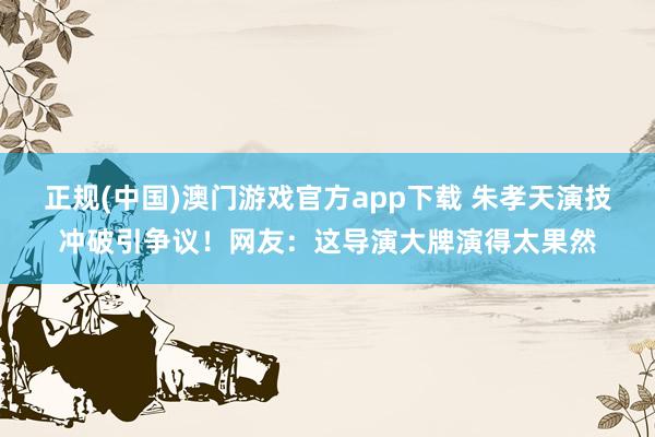 正规(中国)澳门游戏官方app下载 朱孝天演技冲破引争议！网友：这导演大牌演得太果然