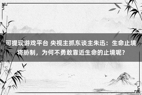 可提现游戏平台 央视主抓东谈主朱迅：生命止境将胁制，为何不勇敢靠近生命的止境呢？