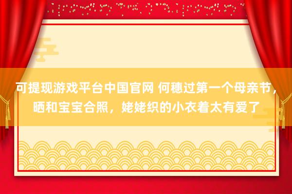 可提现游戏平台中国官网 何穗过第一个母亲节，晒和宝宝合照，姥姥织的小衣着太有爱了