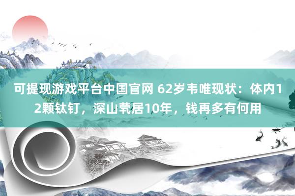 可提现游戏平台中国官网 62岁韦唯现状：体内12颗钛钉，深山茕居10年，钱再多有何用