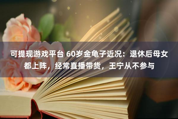 可提现游戏平台 60岁金龟子近况:退休后母女都上阵,经常直播带货,王宁从不参与