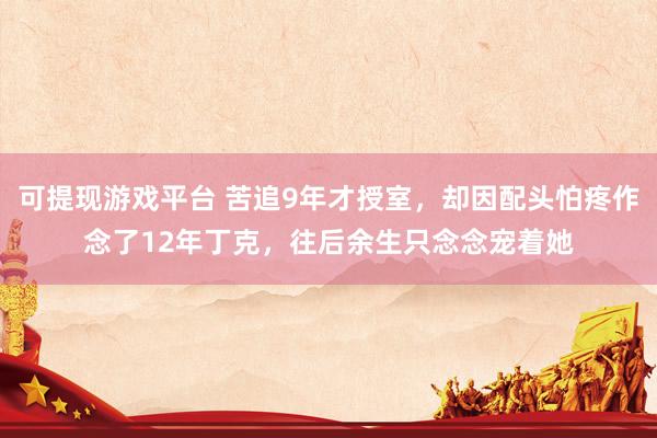 可提现游戏平台 苦追9年才授室，却因配头怕疼作念了12年丁克，往后余生只念念宠着她