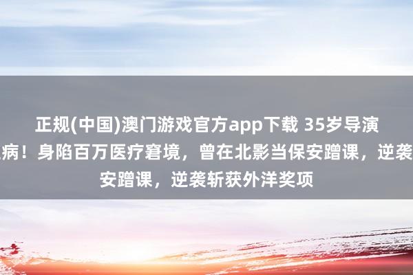 正规(中国)澳门游戏官方app下载 35岁导演确诊高危白血病！身陷百万医疗窘境，曾在北影当保安蹭课，逆袭斩获外洋奖项
