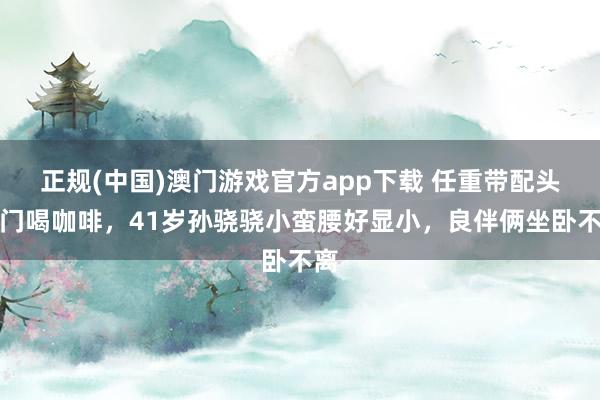正规(中国)澳门游戏官方app下载 任重带配头出门喝咖啡，41岁孙骁骁小蛮腰好显小，良伴俩坐卧不离