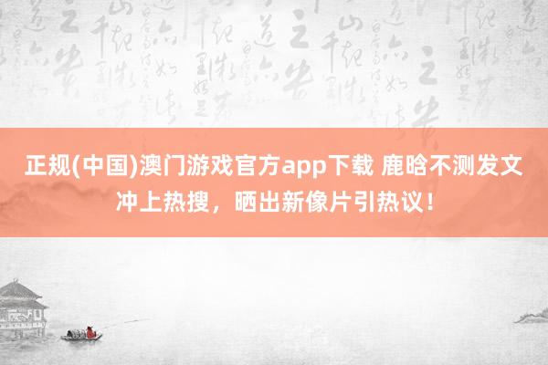 正规(中国)澳门游戏官方app下载 鹿晗不测发文冲上热搜，晒出新像片引热议！