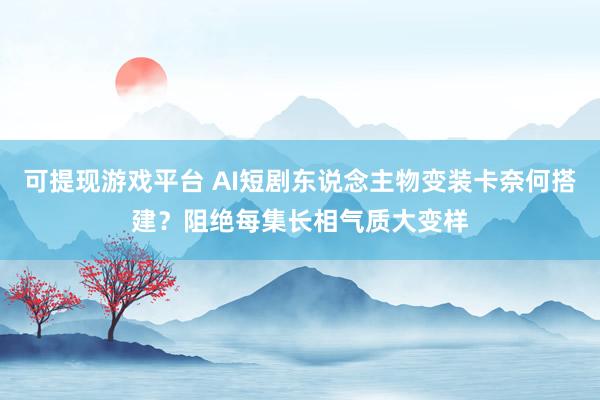 可提现游戏平台 AI短剧东说念主物变装卡奈何搭建？阻绝每集长相气质大变样