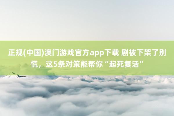 正规(中国)澳门游戏官方app下载 剧被下架了别慌，这5条对策能帮你“起死复活”