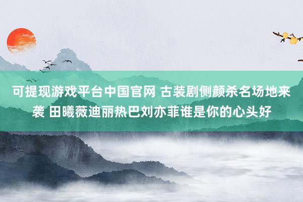 可提现游戏平台中国官网 古装剧侧颜杀名场地来袭 田曦薇迪丽热巴刘亦菲谁是你的心头好