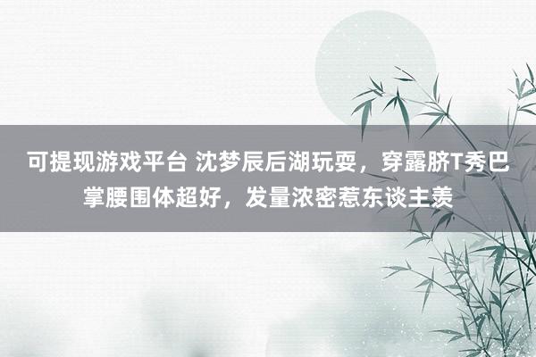 可提现游戏平台 沈梦辰后湖玩耍，穿露脐T秀巴掌腰围体超好，发量浓密惹东谈主羡