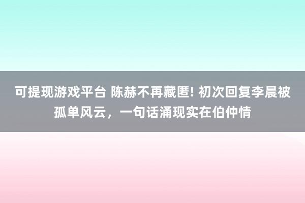 可提现游戏平台 陈赫不再藏匿! 初次回复李晨被孤单风云,一句话涌现实在伯仲情
