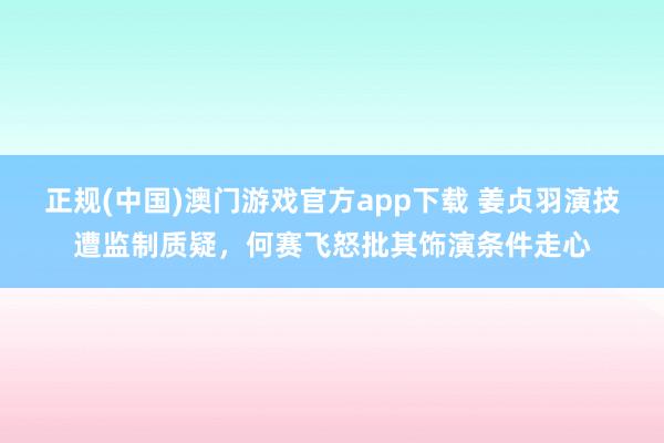 正规(中国)澳门游戏官方app下载 姜贞羽演技遭监制质疑，何赛飞怒批其饰演条件走心