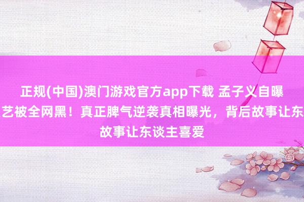 正规(中国)澳门游戏官方app下载 孟子义自曝桃花坞技艺被全网黑！真正脾气逆袭真相曝光，背后故事让东谈主喜爱