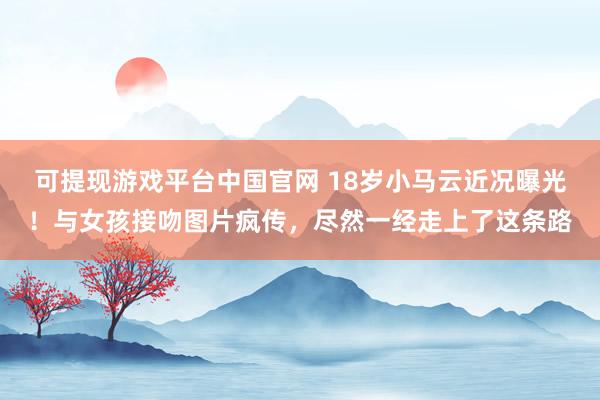 可提现游戏平台中国官网 18岁小马云近况曝光！与女孩接吻图片疯传，尽然一经走上了这条路