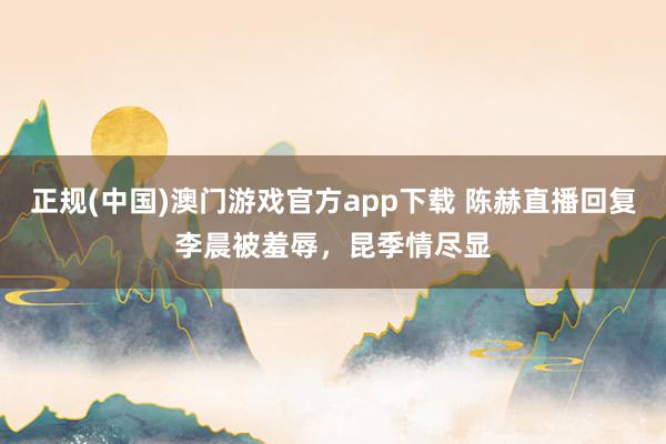 正规(中国)澳门游戏官方app下载 陈赫直播回复李晨被羞辱，昆季情尽显